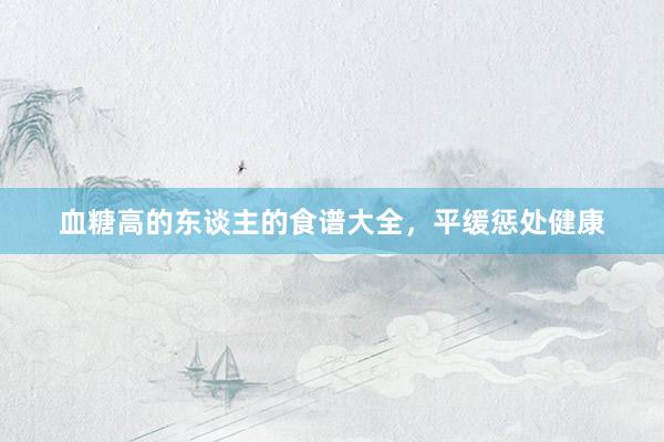 血糖高的东谈主的食谱大全，平缓惩处健康