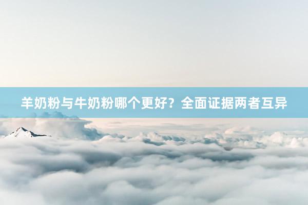 羊奶粉与牛奶粉哪个更好？全面证据两者互异