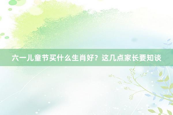 六一儿童节买什么生肖好？这几点家长要知谈