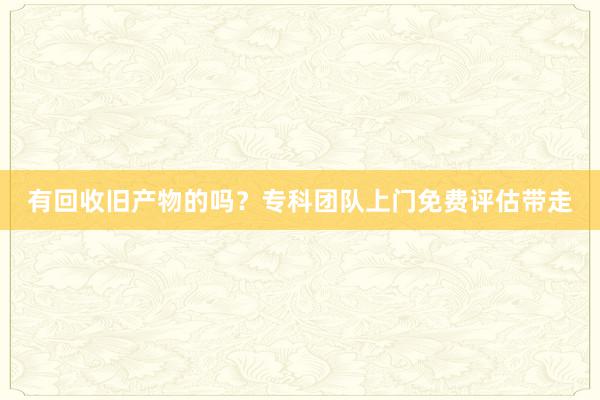 有回收旧产物的吗？专科团队上门免费评估带走