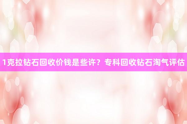 1克拉钻石回收价钱是些许？专科回收钻石淘气评估